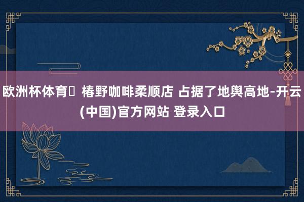 欧洲杯体育 椿野咖啡柔顺店 占据了地舆高地-开云(中国)官方网站 登录入口