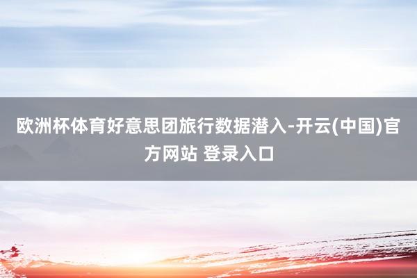 欧洲杯体育好意思团旅行数据潜入-开云(中国)官方网站 登录入口