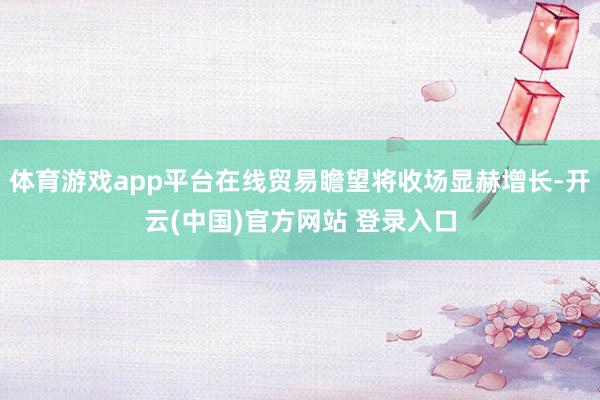 体育游戏app平台在线贸易瞻望将收场显赫增长-开云(中国)官方网站 登录入口