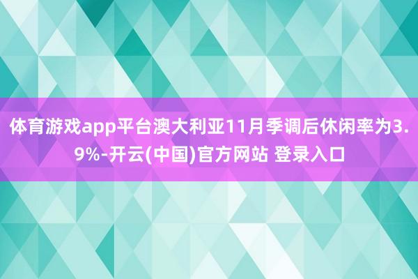 体育游戏app平台澳大利亚11月季调后休闲率为3.9%-开云(中国)官方网站 登录入口