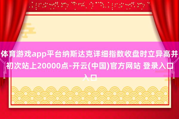 体育游戏app平台纳斯达克详细指数收盘时立异高并初次站上20000点-开云(中国)官方网站 登录入口