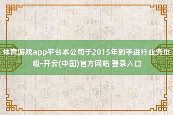 体育游戏app平台本公司于2015年到手进行业务重组-开云(中国)官方网站 登录入口