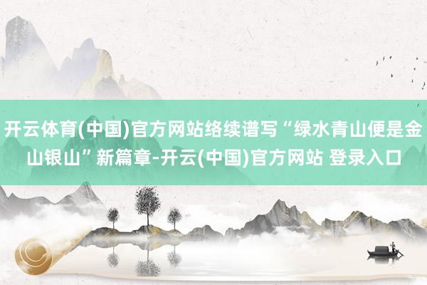 开云体育(中国)官方网站络续谱写“绿水青山便是金山银山”新篇章-开云(中国)官方网站 登录入口