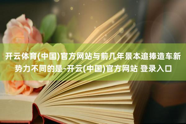 开云体育(中国)官方网站与前几年景本追捧造车新势力不同的是-开云(中国)官方网站 登录入口