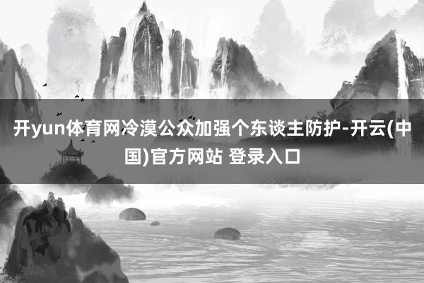 开yun体育网冷漠公众加强个东谈主防护-开云(中国)官方网站 登录入口