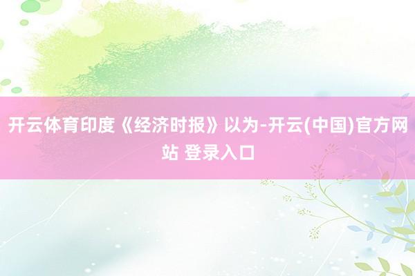 开云体育印度《经济时报》以为-开云(中国)官方网站 登录入口