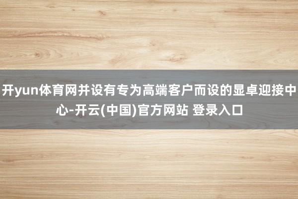 开yun体育网并设有专为高端客户而设的显卓迎接中心-开云(中国)官方网站 登录入口