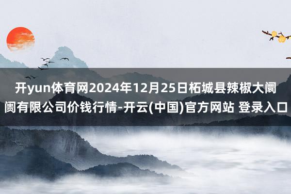 开yun体育网2024年12月25日柘城县辣椒大阛阓有限公司价钱行情-开云(中国)官方网站 登录入口