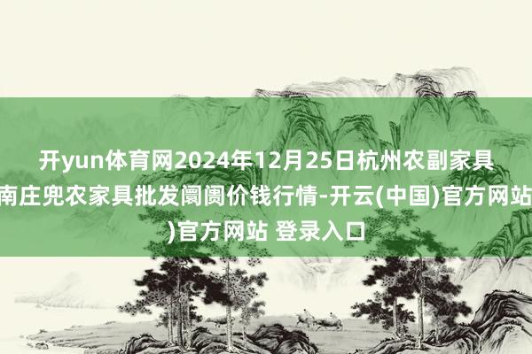 开yun体育网2024年12月25日杭州农副家具物流中心南庄兜农家具批发阛阓价钱行情-开云(中国)官方网站 登录入口