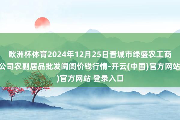 欧洲杯体育2024年12月25日晋城市绿盛农工商实业有限公司农副居品批发阛阓价钱行情-开云(中国)官方网站 登录入口