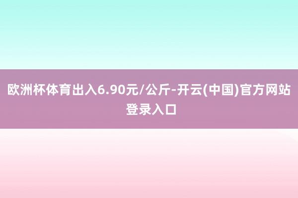 欧洲杯体育出入6.90元/公斤-开云(中国)官方网站 登录入口