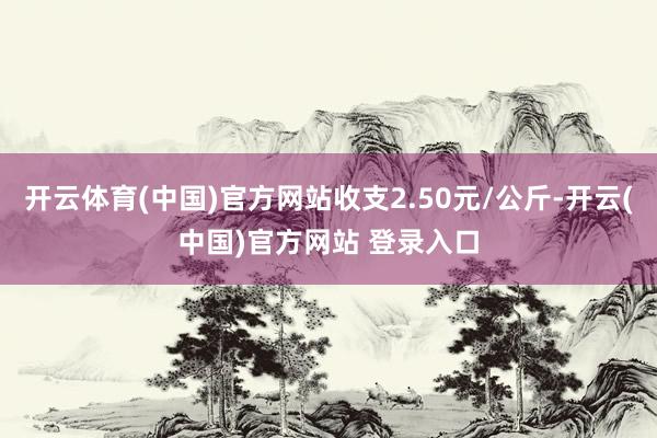 开云体育(中国)官方网站收支2.50元/公斤-开云(中国)官方网站 登录入口