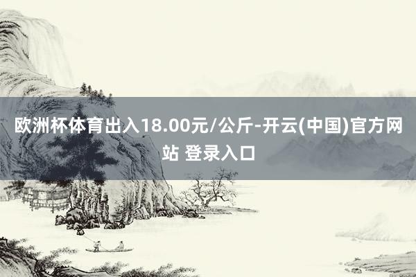 欧洲杯体育出入18.00元/公斤-开云(中国)官方网站 登录入口