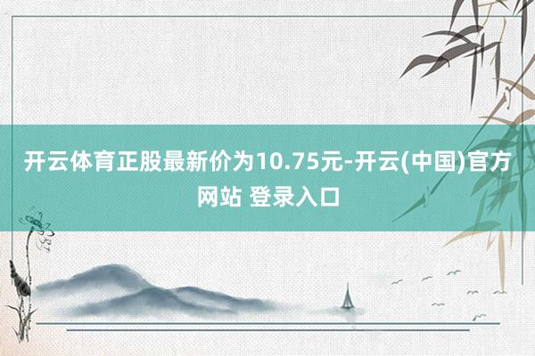 开云体育正股最新价为10.75元-开云(中国)官方网站 登录入口