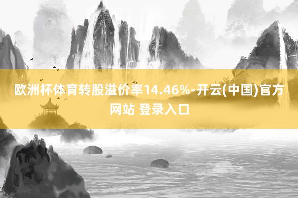 欧洲杯体育转股溢价率14.46%-开云(中国)官方网站 登录入口
