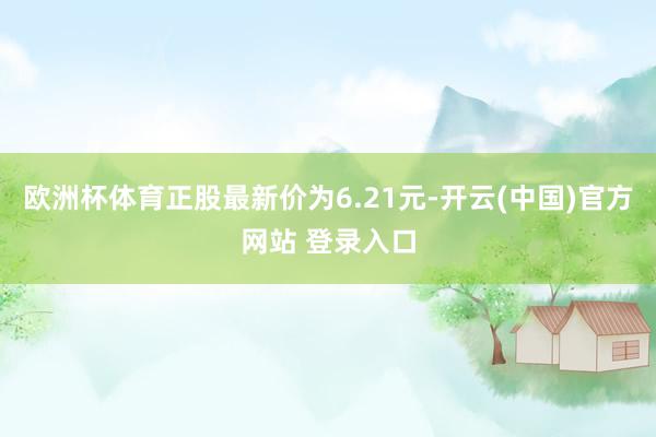 欧洲杯体育正股最新价为6.21元-开云(中国)官方网站 登录入口