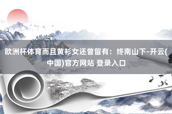 欧洲杯体育而且黄衫女还曾留有：终南山下-开云(中国)官方网站 登录入口