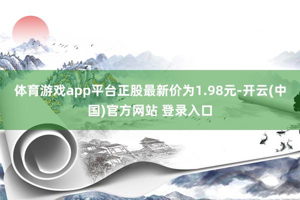 体育游戏app平台正股最新价为1.98元-开云(中国)官方网站 登录入口