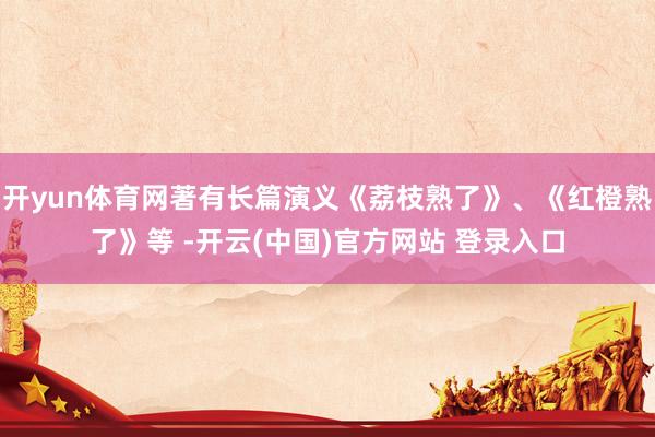 开yun体育网著有长篇演义《荔枝熟了》、《红橙熟了》等 -开云(中国)官方网站 登录入口
