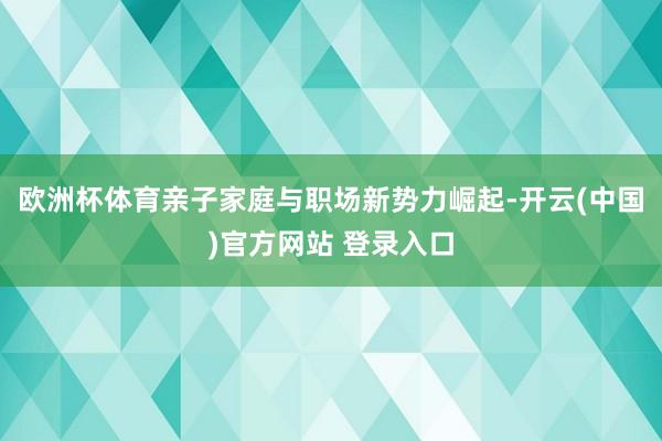 欧洲杯体育　　亲子家庭与职场新势力崛起-开云(中国)官方网站 登录入口