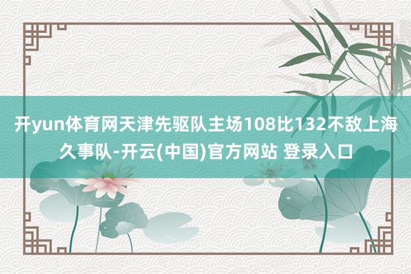 开yun体育网天津先驱队主场108比132不敌上海久事队-开云(中国)官方网站 登录入口