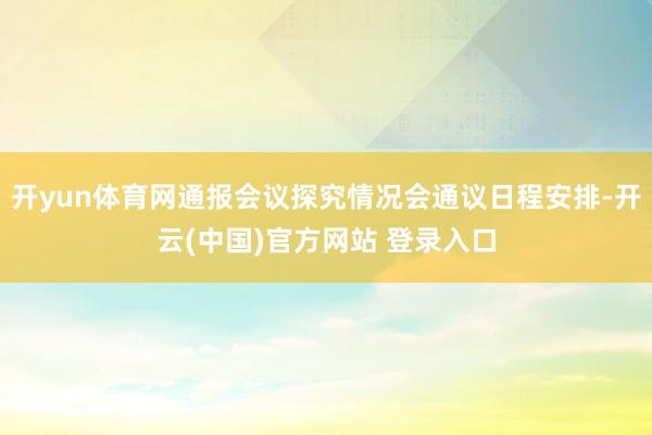 开yun体育网通报会议探究情况会通议日程安排-开云(中国)官方网站 登录入口