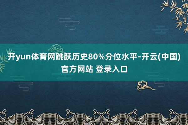 开yun体育网跳跃历史80%分位水平-开云(中国)官方网站 登录入口