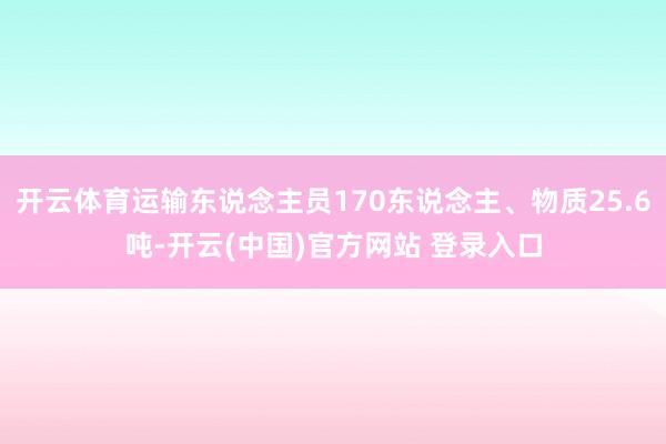 开云体育运输东说念主员170东说念主、物质25.6吨-开云(中国)官方网站 登录入口