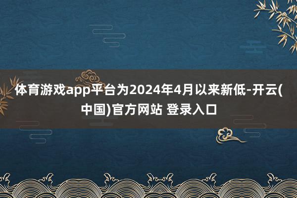 体育游戏app平台为2024年4月以来新低-开云(中国)官方网站 登录入口