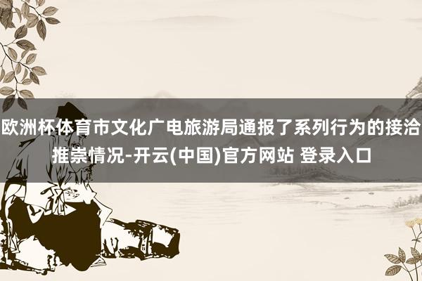 欧洲杯体育市文化广电旅游局通报了系列行为的接洽推崇情况-开云(中国)官方网站 登录入口
