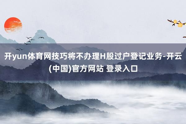 开yun体育网技巧将不办理H股过户登记业务-开云(中国)官方网站 登录入口