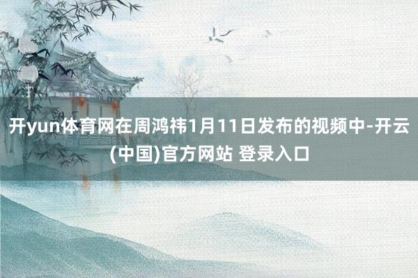 开yun体育网在周鸿祎1月11日发布的视频中-开云(中国)官方网站 登录入口