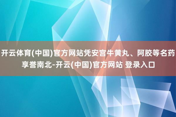 开云体育(中国)官方网站凭安宫牛黄丸、阿胶等名药享誉南北-开云(中国)官方网站 登录入口