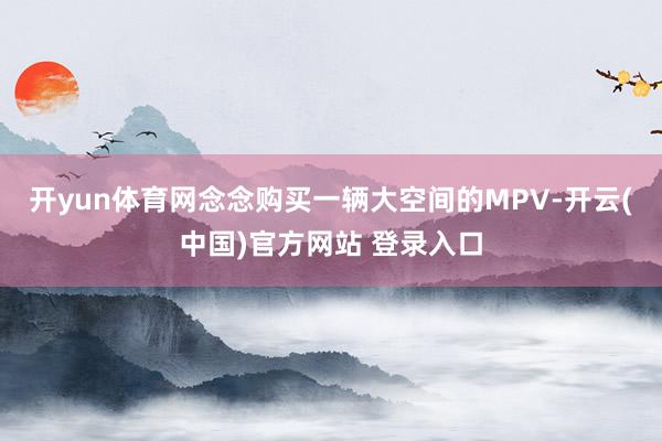 开yun体育网念念购买一辆大空间的MPV-开云(中国)官方网站 登录入口
