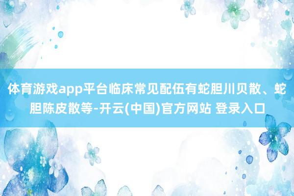 体育游戏app平台临床常见配伍有蛇胆川贝散、蛇胆陈皮散等-开云(中国)官方网站 登录入口
