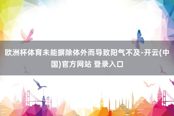 欧洲杯体育未能摒除体外而导致阳气不及-开云(中国)官方网站 登录入口