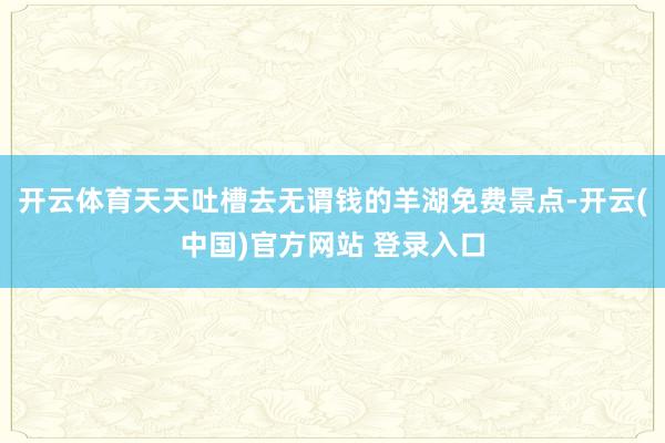 开云体育天天吐槽去无谓钱的羊湖免费景点-开云(中国)官方网站 登录入口