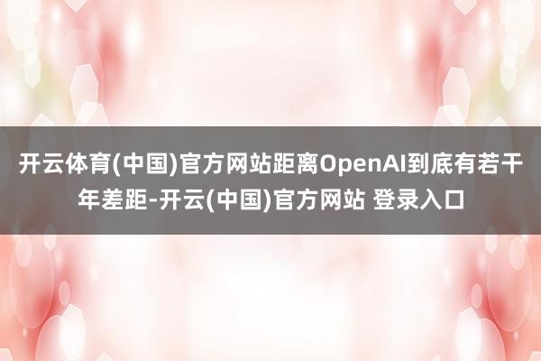 开云体育(中国)官方网站距离OpenAI到底有若干年差距-开云(中国)官方网站 登录入口