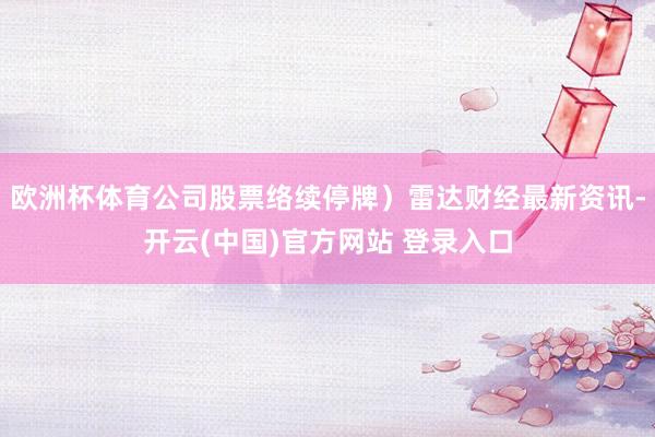 欧洲杯体育公司股票络续停牌）雷达财经最新资讯-开云(中国)官方网站 登录入口