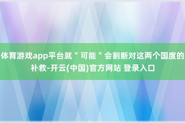 体育游戏app平台就＂可能＂会割断对这两个国度的补救-开云(中国)官方网站 登录入口