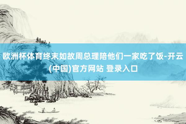 欧洲杯体育终末如故周总理陪他们一家吃了饭-开云(中国)官方网站 登录入口