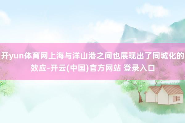 开yun体育网上海与洋山港之间也展现出了同城化的效应-开云(中国)官方网站 登录入口