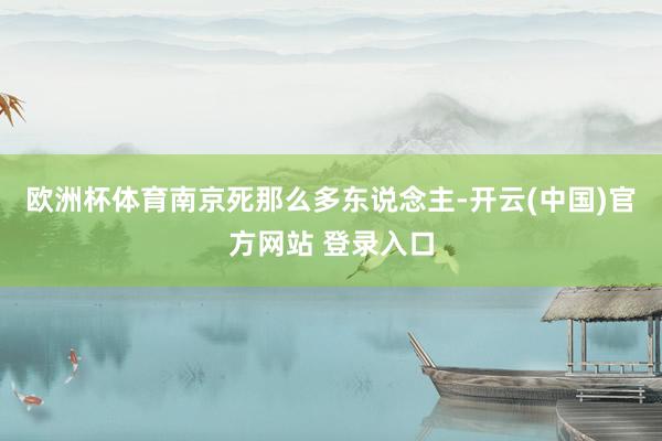 欧洲杯体育南京死那么多东说念主-开云(中国)官方网站 登录入口