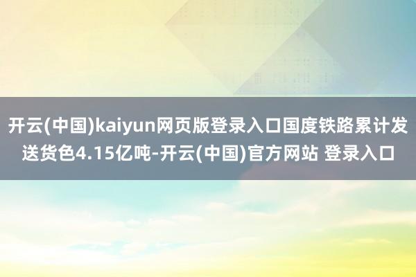 开云(中国)kaiyun网页版登录入口国度铁路累计发送货色4.15亿吨-开云(中国)官方网站 登录入口