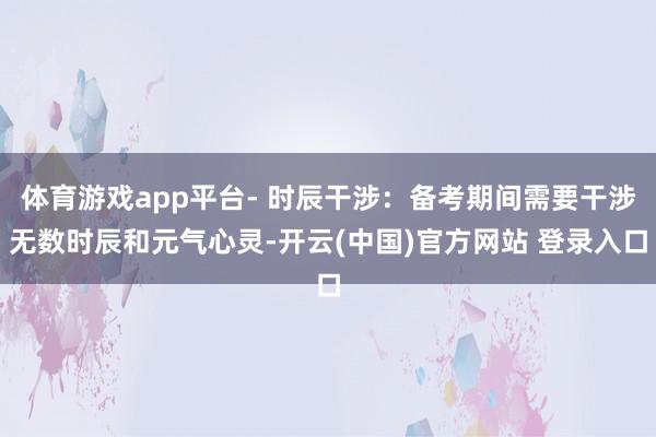 体育游戏app平台- 时辰干涉：备考期间需要干涉无数时辰和元气心灵-开云(中国)官方网站 登录入口