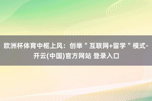 欧洲杯体育中枢上风：创举＂互联网+留学＂模式-开云(中国)官方网站 登录入口
