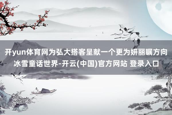 开yun体育网为弘大搭客呈献一个更为妍丽瞩方向冰雪童话世界-开云(中国)官方网站 登录入口