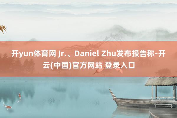 开yun体育网 Jr.、Daniel Zhu发布报告称-开云(中国)官方网站 登录入口