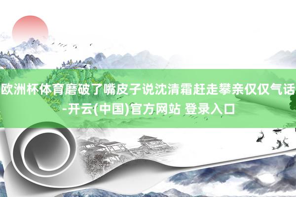 欧洲杯体育磨破了嘴皮子说沈清霜赶走攀亲仅仅气话-开云(中国)官方网站 登录入口