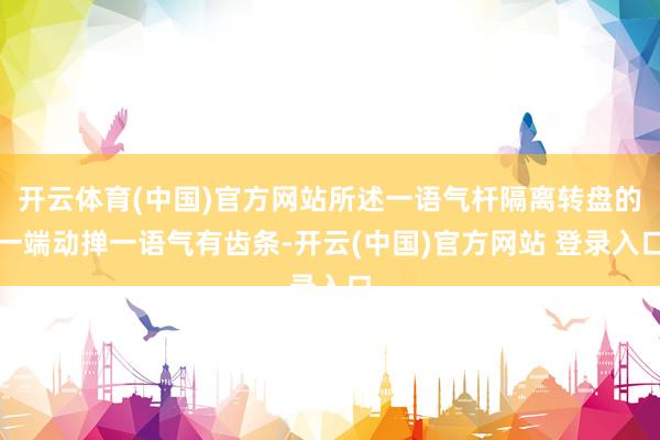 开云体育(中国)官方网站所述一语气杆隔离转盘的一端动掸一语气有齿条-开云(中国)官方网站 登录入口